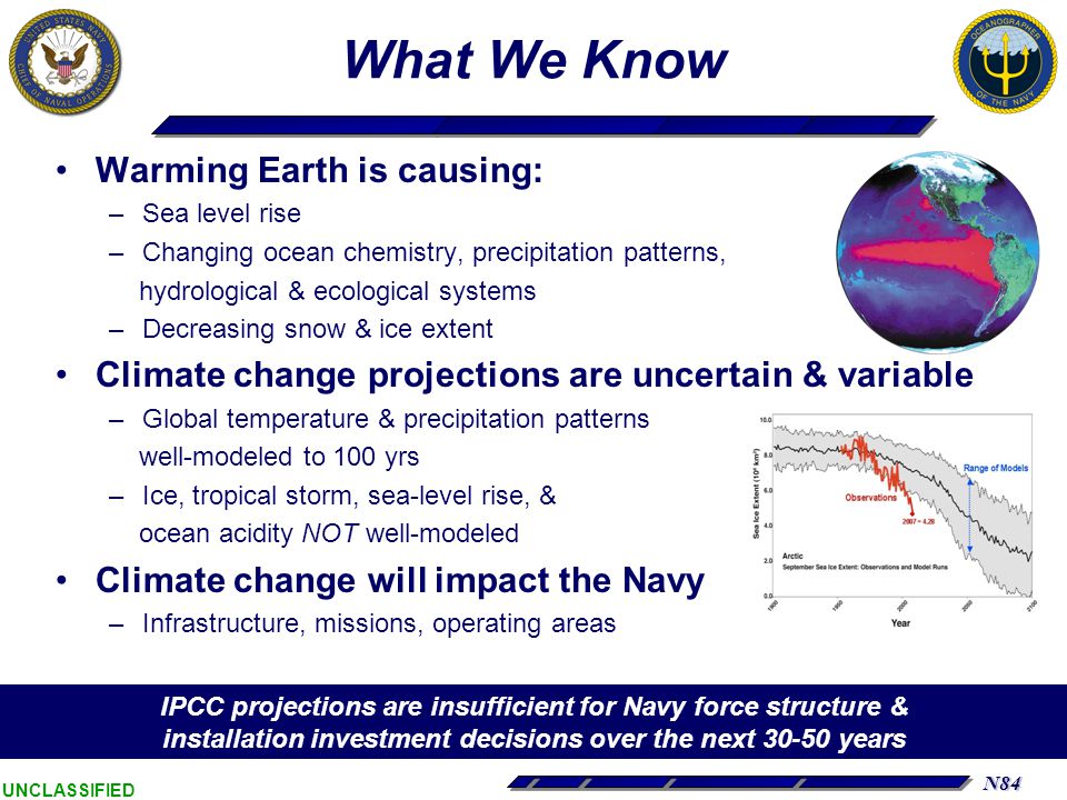 N84 UNCLASSIFIED What We Know Warming Earth is causing: –Sea level rise –Changing ocean chemistry, precipitation patterns, hydrological & ecological systems –Decreasing snow & ice extent Climate change projections are uncertain & variable –Global temperature & precipitation patterns well-modeled to 100 yrs –Ice, tropical storm, sea-level rise, & ocean acidity NOT well-modeled Climate change will impact the Navy –Infrastructure, missions, operating areas IPCC projections are insufficient for Navy force structure & installation investment decisions over the next years
