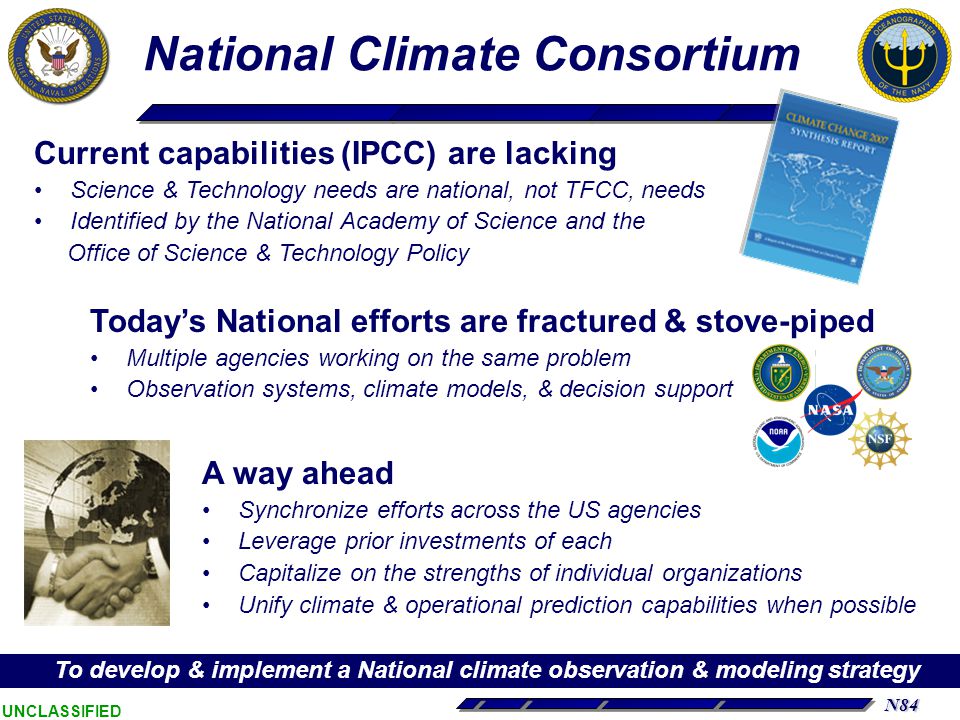 N84 UNCLASSIFIED National Climate Consortium Current capabilities (IPCC) are lacking Science & Technology needs are national, not TFCC, needs Identified by the National Academy of Science and the Office of Science & Technology Policy Today’s National efforts are fractured & stove-piped Multiple agencies working on the same problem Observation systems, climate models, & decision support A way ahead Synchronize efforts across the US agencies Leverage prior investments of each Capitalize on the strengths of individual organizations Unify climate & operational prediction capabilities when possible To develop & implement a National climate observation & modeling strategy