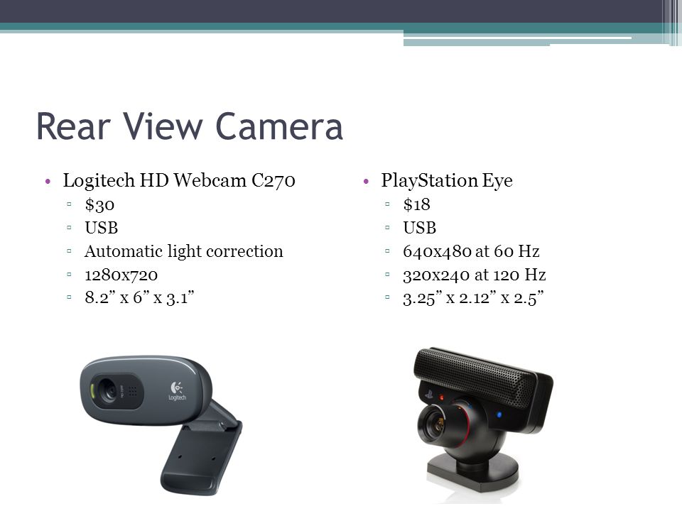 Rear View Camera Logitech HD Webcam C270 ▫$30 ▫USB ▫Automatic light correction ▫1280x720 ▫8.2 x 6 x 3.1 PlayStation Eye ▫$18 ▫USB ▫640x480 at 60 Hz ▫320x240 at 120 Hz ▫3.25 x 2.12 x 2.5