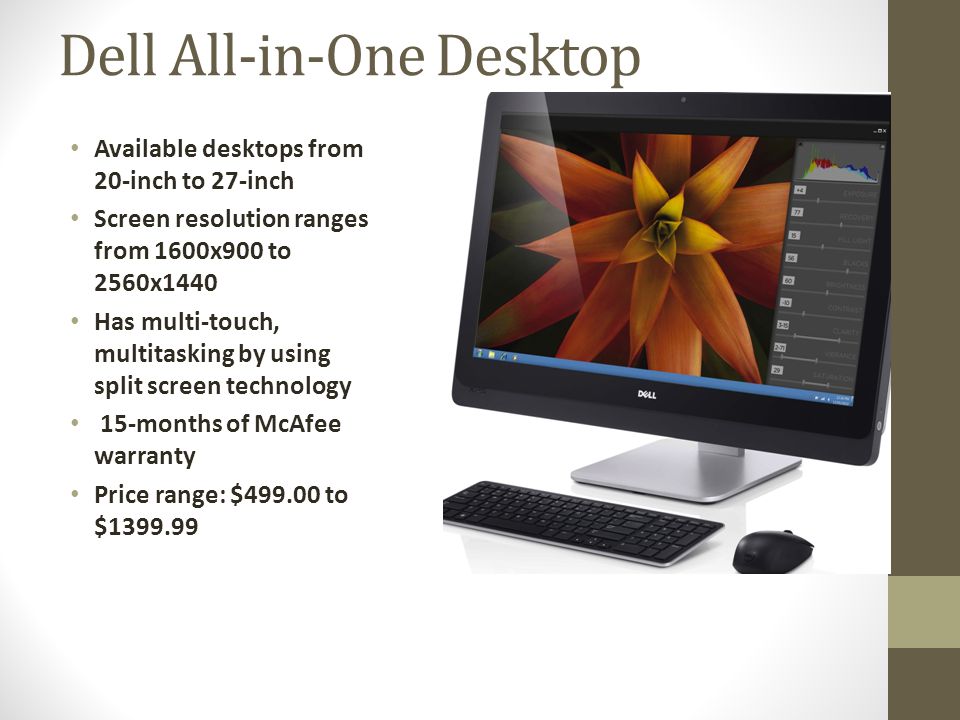 Dell All-in-One Desktop Available desktops from 20-inch to 27-inch Screen resolution ranges from 1600x900 to 2560x1440 Has multi-touch, multitasking by using split screen technology 15-months of McAfee warranty Price range: $ to $