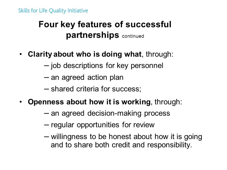 Four key features of successful partnerships continued Clarity about who is doing what, through: – job descriptions for key personnel – an agreed action plan – shared criteria for success; Openness about how it is working, through: – an agreed decision-making process – regular opportunities for review – willingness to be honest about how it is going and to share both credit and responsibility.