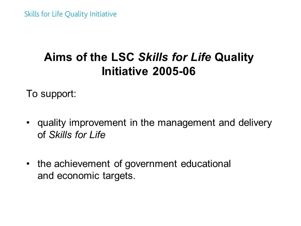 Aims of the LSC Skills for Life Quality Initiative To support: quality improvement in the management and delivery of Skills for Life the achievement of government educational and economic targets.