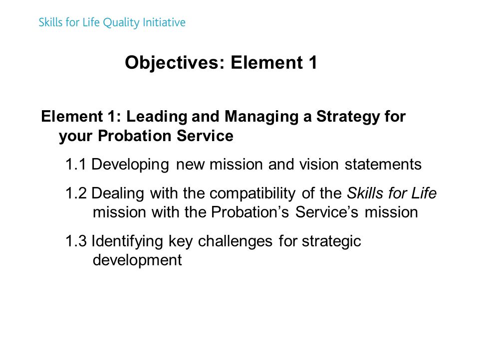 Objectives: Element 1 Element 1: Leading and Managing a Strategy for your Probation Service 1.1 Developing new mission and vision statements 1.2 Dealing with the compatibility of the Skills for Life mission with the Probation’s Service’s mission 1.3 Identifying key challenges for strategic development