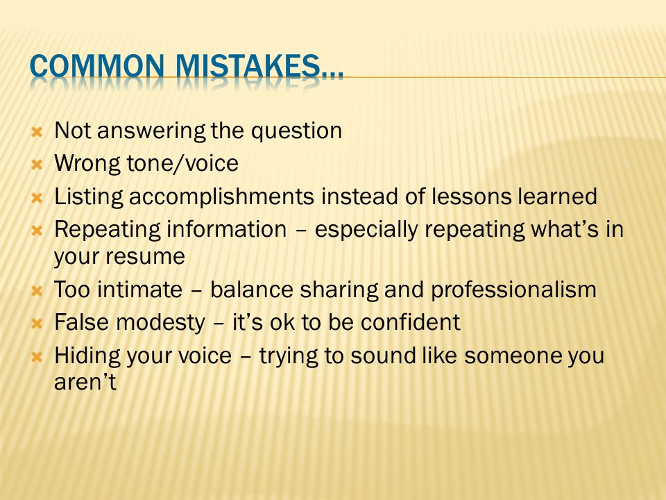  Not answering the question  Wrong tone/voice  Listing accomplishments instead of lessons learned  Repeating information – especially repeating what’s in your resume  Too intimate – balance sharing and professionalism  False modesty – it’s ok to be confident  Hiding your voice – trying to sound like someone you aren’t