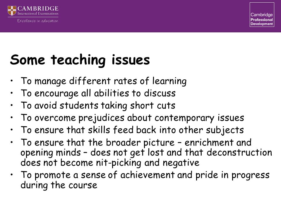 Some teaching issues To manage different rates of learning To encourage all abilities to discuss To avoid students taking short cuts To overcome prejudices about contemporary issues To ensure that skills feed back into other subjects To ensure that the broader picture – enrichment and opening minds – does not get lost and that deconstruction does not become nit-picking and negative To promote a sense of achievement and pride in progress during the course
