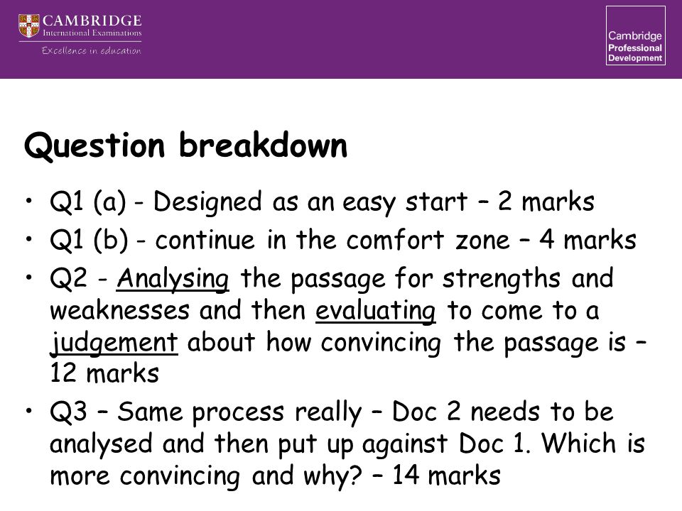 Question breakdown Q1 (a) - Designed as an easy start – 2 marks Q1 (b) - continue in the comfort zone – 4 marks Q2 - Analysing the passage for strengths and weaknesses and then evaluating to come to a judgement about how convincing the passage is – 12 marks Q3 – Same process really – Doc 2 needs to be analysed and then put up against Doc 1.