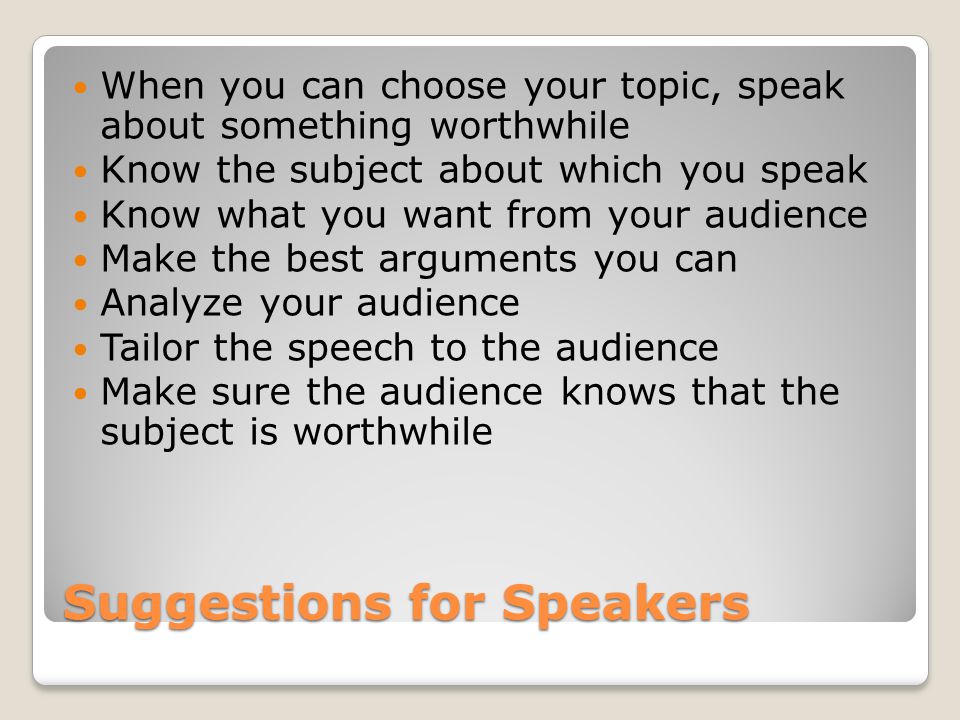 Suggestions for Speakers When you can choose your topic, speak about something worthwhile Know the subject about which you speak Know what you want from your audience Make the best arguments you can Analyze your audience Tailor the speech to the audience Make sure the audience knows that the subject is worthwhile