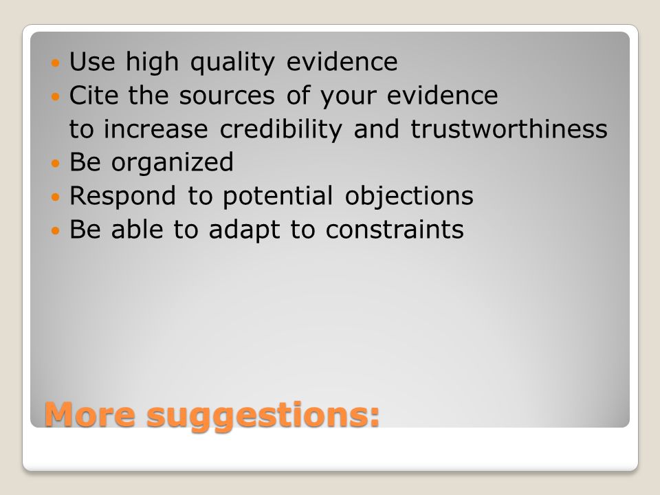 More suggestions: Use high quality evidence Cite the sources of your evidence to increase credibility and trustworthiness Be organized Respond to potential objections Be able to adapt to constraints