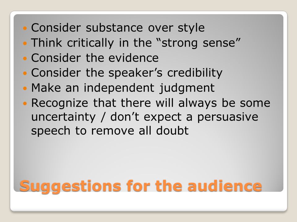 Suggestions for the audience Consider substance over style Think critically in the strong sense Consider the evidence Consider the speaker’s credibility Make an independent judgment Recognize that there will always be some uncertainty / don’t expect a persuasive speech to remove all doubt