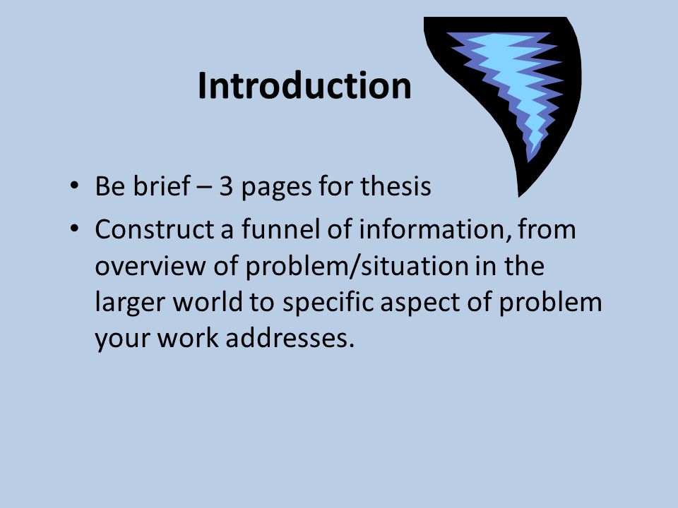 Introduction Be brief – 3 pages for thesis Construct a funnel of information, from overview of problem/situation in the larger world to specific aspect of problem your work addresses.