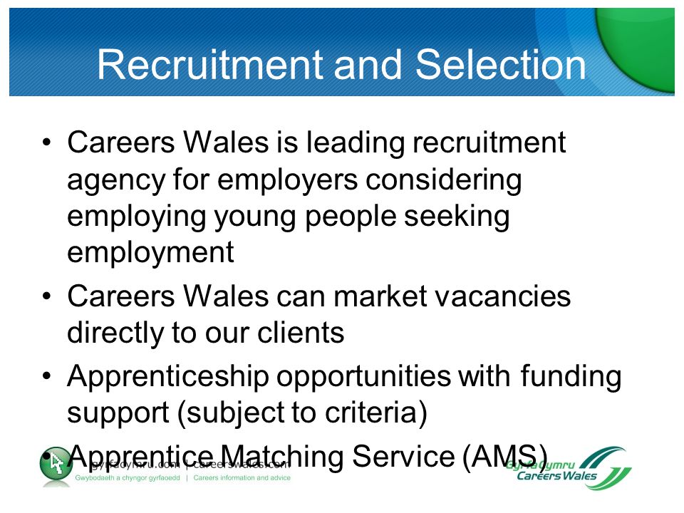 Recruitment and Selection Careers Wales is leading recruitment agency for employers considering employing young people seeking employment Careers Wales can market vacancies directly to our clients Apprenticeship opportunities with funding support (subject to criteria) Apprentice Matching Service (AMS)