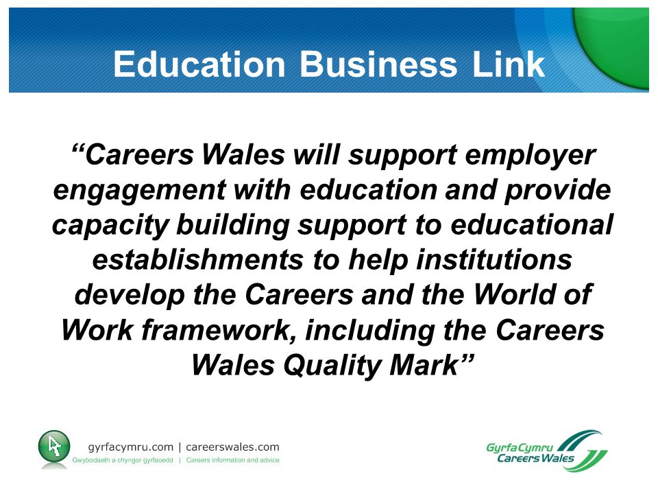 Education Business Link Careers Wales will support employer engagement with education and provide capacity building support to educational establishments to help institutions develop the Careers and the World of Work framework, including the Careers Wales Quality Mark