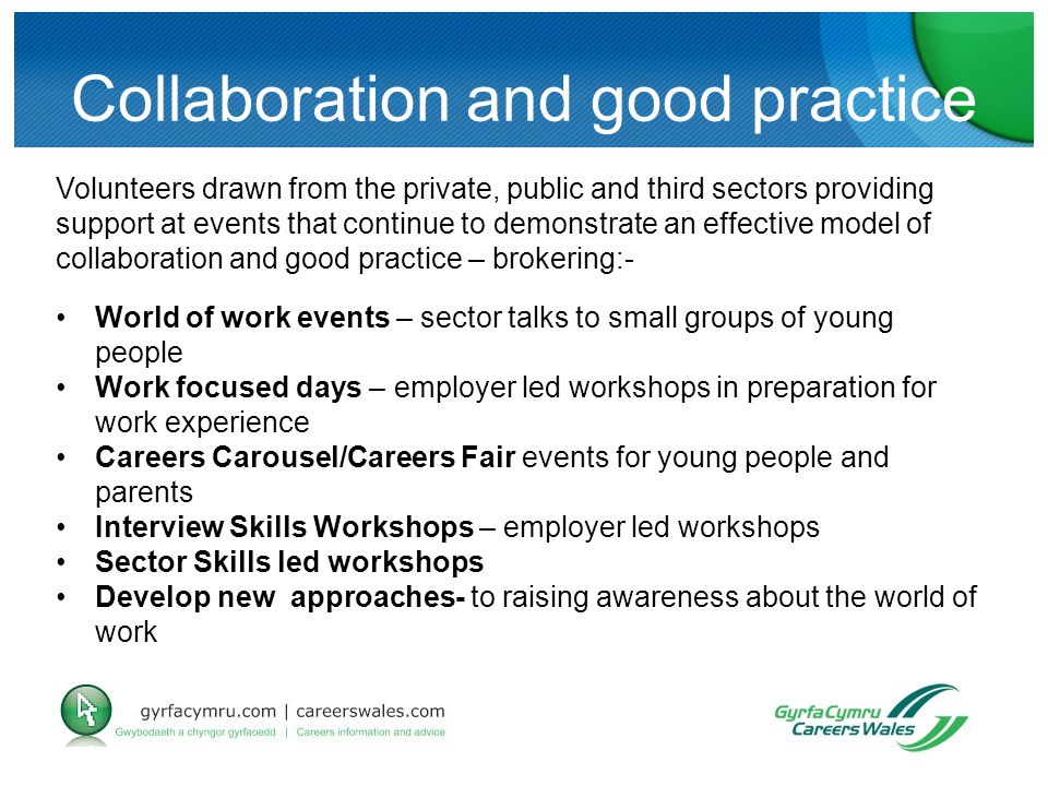Collaboration and good practice Volunteers drawn from the private, public and third sectors providing support at events that continue to demonstrate an effective model of collaboration and good practice – brokering:- World of work events – sector talks to small groups of young people Work focused days – employer led workshops in preparation for work experience Careers Carousel/Careers Fair events for young people and parents Interview Skills Workshops – employer led workshops Sector Skills led workshops Develop new approaches- to raising awareness about the world of work