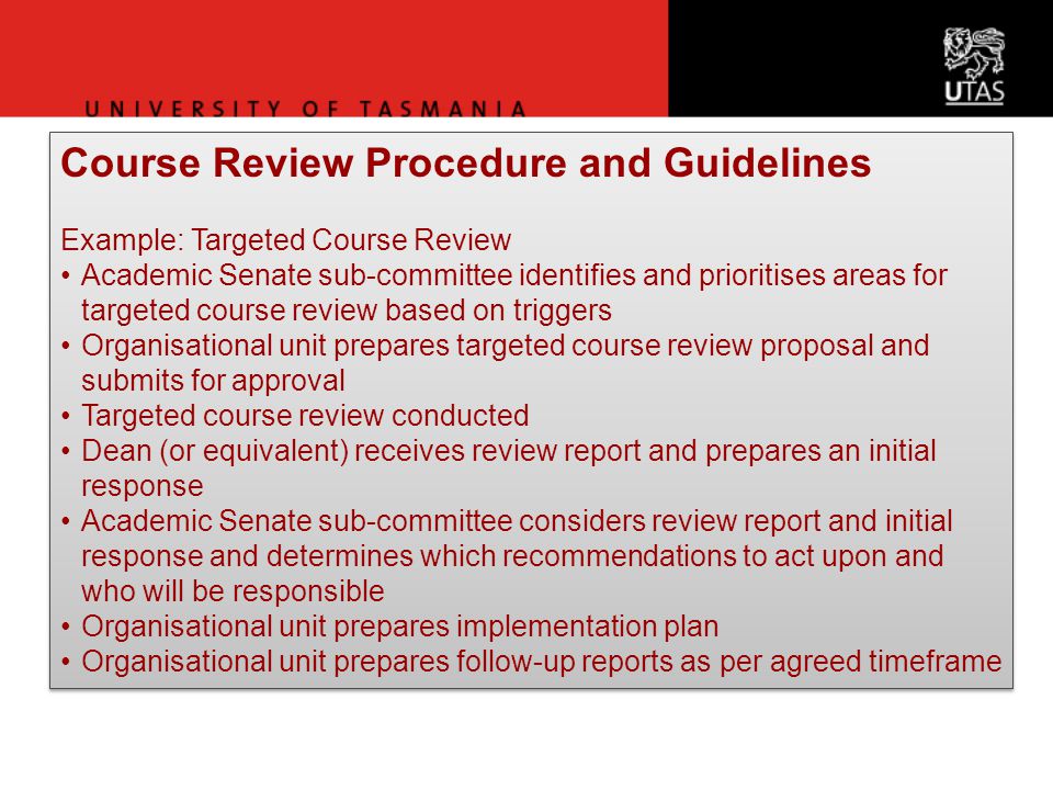 Course Review Procedure and Guidelines Example: Targeted Course Review Academic Senate sub-committee identifies and prioritises areas for targeted course review based on triggers Organisational unit prepares targeted course review proposal and submits for approval Targeted course review conducted Dean (or equivalent) receives review report and prepares an initial response Academic Senate sub-committee considers review report and initial response and determines which recommendations to act upon and who will be responsible Organisational unit prepares implementation plan Organisational unit prepares follow-up reports as per agreed timeframe Course Review Procedure and Guidelines Example: Targeted Course Review Academic Senate sub-committee identifies and prioritises areas for targeted course review based on triggers Organisational unit prepares targeted course review proposal and submits for approval Targeted course review conducted Dean (or equivalent) receives review report and prepares an initial response Academic Senate sub-committee considers review report and initial response and determines which recommendations to act upon and who will be responsible Organisational unit prepares implementation plan Organisational unit prepares follow-up reports as per agreed timeframe