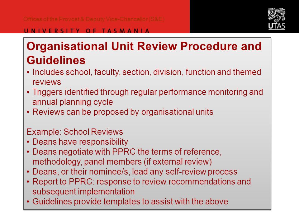 Offices of the Provost & Deputy Vice-Chancellor (S&E) Organisational Unit Review Procedure and Guidelines Includes school, faculty, section, division, function and themed reviews Triggers identified through regular performance monitoring and annual planning cycle Reviews can be proposed by organisational units Example: School Reviews Deans have responsibility Deans negotiate with PPRC the terms of reference, methodology, panel members (if external review) Deans, or their nominee/s, lead any self-review process Report to PPRC: response to review recommendations and subsequent implementation Guidelines provide templates to assist with the above Organisational Unit Review Procedure and Guidelines Includes school, faculty, section, division, function and themed reviews Triggers identified through regular performance monitoring and annual planning cycle Reviews can be proposed by organisational units Example: School Reviews Deans have responsibility Deans negotiate with PPRC the terms of reference, methodology, panel members (if external review) Deans, or their nominee/s, lead any self-review process Report to PPRC: response to review recommendations and subsequent implementation Guidelines provide templates to assist with the above