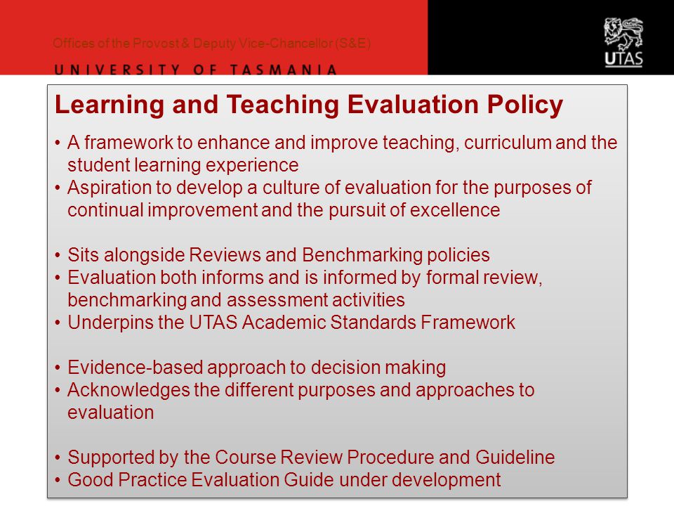 Offices of the Provost & Deputy Vice-Chancellor (S&E) Learning and Teaching Evaluation Policy A framework to enhance and improve teaching, curriculum and the student learning experience Aspiration to develop a culture of evaluation for the purposes of continual improvement and the pursuit of excellence Sits alongside Reviews and Benchmarking policies Evaluation both informs and is informed by formal review, benchmarking and assessment activities Underpins the UTAS Academic Standards Framework Evidence-based approach to decision making Acknowledges the different purposes and approaches to evaluation Supported by the Course Review Procedure and Guideline Good Practice Evaluation Guide under development Learning and Teaching Evaluation Policy A framework to enhance and improve teaching, curriculum and the student learning experience Aspiration to develop a culture of evaluation for the purposes of continual improvement and the pursuit of excellence Sits alongside Reviews and Benchmarking policies Evaluation both informs and is informed by formal review, benchmarking and assessment activities Underpins the UTAS Academic Standards Framework Evidence-based approach to decision making Acknowledges the different purposes and approaches to evaluation Supported by the Course Review Procedure and Guideline Good Practice Evaluation Guide under development