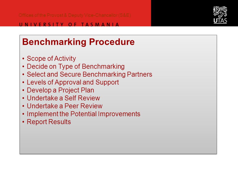 Offices of the Provost & Deputy Vice-Chancellor (S&E) Benchmarking Procedure Scope of Activity Decide on Type of Benchmarking Select and Secure Benchmarking Partners Levels of Approval and Support Develop a Project Plan Undertake a Self Review Undertake a Peer Review Implement the Potential Improvements Report Results Benchmarking Procedure Scope of Activity Decide on Type of Benchmarking Select and Secure Benchmarking Partners Levels of Approval and Support Develop a Project Plan Undertake a Self Review Undertake a Peer Review Implement the Potential Improvements Report Results