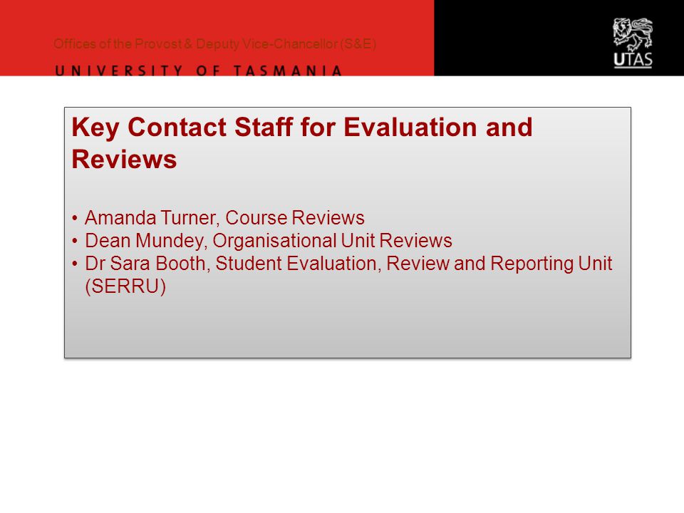 Offices of the Provost & Deputy Vice-Chancellor (S&E) Key Contact Staff for Evaluation and Reviews Amanda Turner, Course Reviews Dean Mundey, Organisational Unit Reviews Dr Sara Booth, Student Evaluation, Review and Reporting Unit (SERRU) Key Contact Staff for Evaluation and Reviews Amanda Turner, Course Reviews Dean Mundey, Organisational Unit Reviews Dr Sara Booth, Student Evaluation, Review and Reporting Unit (SERRU)