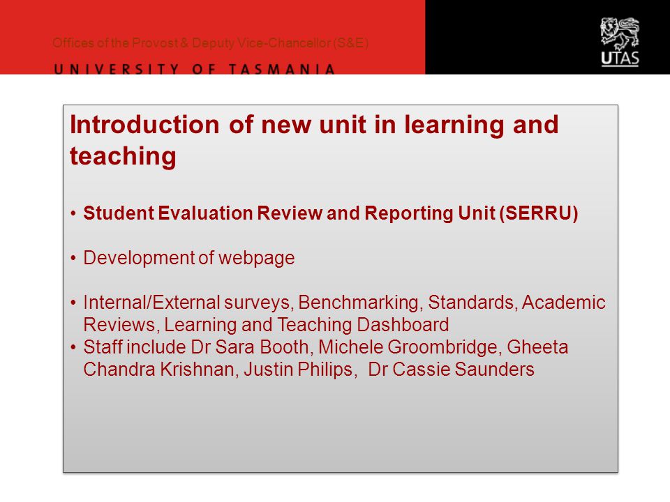 Offices of the Provost & Deputy Vice-Chancellor (S&E) Introduction of new unit in learning and teaching Student Evaluation Review and Reporting Unit (SERRU) Development of webpage Internal/External surveys, Benchmarking, Standards, Academic Reviews, Learning and Teaching Dashboard Staff include Dr Sara Booth, Michele Groombridge, Gheeta Chandra Krishnan, Justin Philips, Dr Cassie Saunders Introduction of new unit in learning and teaching Student Evaluation Review and Reporting Unit (SERRU) Development of webpage Internal/External surveys, Benchmarking, Standards, Academic Reviews, Learning and Teaching Dashboard Staff include Dr Sara Booth, Michele Groombridge, Gheeta Chandra Krishnan, Justin Philips, Dr Cassie Saunders