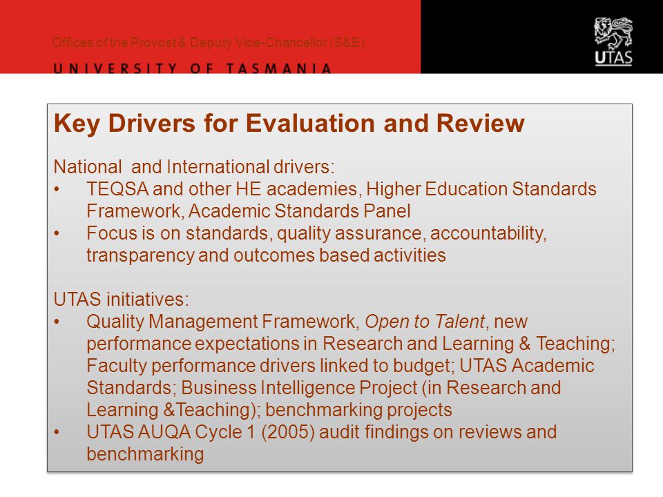 Offices of the Provost & Deputy Vice-Chancellor (S&E) Key Drivers for Evaluation and Review National and International drivers: TEQSA and other HE academies, Higher Education Standards Framework, Academic Standards Panel Focus is on standards, quality assurance, accountability, transparency and outcomes based activities UTAS initiatives: Quality Management Framework, Open to Talent, new performance expectations in Research and Learning & Teaching; Faculty performance drivers linked to budget; UTAS Academic Standards; Business Intelligence Project (in Research and Learning &Teaching); benchmarking projects UTAS AUQA Cycle 1 (2005) audit findings on reviews and benchmarking Key Drivers for Evaluation and Review National and International drivers: TEQSA and other HE academies, Higher Education Standards Framework, Academic Standards Panel Focus is on standards, quality assurance, accountability, transparency and outcomes based activities UTAS initiatives: Quality Management Framework, Open to Talent, new performance expectations in Research and Learning & Teaching; Faculty performance drivers linked to budget; UTAS Academic Standards; Business Intelligence Project (in Research and Learning &Teaching); benchmarking projects UTAS AUQA Cycle 1 (2005) audit findings on reviews and benchmarking