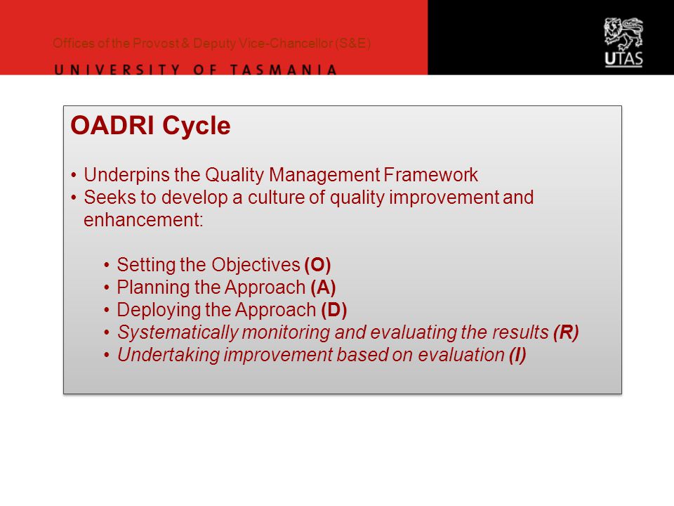 Offices of the Provost & Deputy Vice-Chancellor (S&E) OADRI Cycle Underpins the Quality Management Framework Seeks to develop a culture of quality improvement and enhancement: Setting the Objectives (O) Planning the Approach (A) Deploying the Approach (D) Systematically monitoring and evaluating the results (R) Undertaking improvement based on evaluation (I) OADRI Cycle Underpins the Quality Management Framework Seeks to develop a culture of quality improvement and enhancement: Setting the Objectives (O) Planning the Approach (A) Deploying the Approach (D) Systematically monitoring and evaluating the results (R) Undertaking improvement based on evaluation (I)