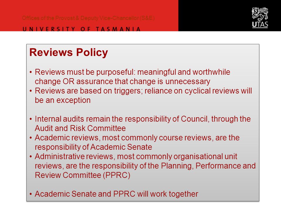 Offices of the Provost & Deputy Vice-Chancellor (S&E) Reviews Policy Reviews must be purposeful: meaningful and worthwhile change OR assurance that change is unnecessary Reviews are based on triggers; reliance on cyclical reviews will be an exception Internal audits remain the responsibility of Council, through the Audit and Risk Committee Academic reviews, most commonly course reviews, are the responsibility of Academic Senate Administrative reviews, most commonly organisational unit reviews, are the responsibility of the Planning, Performance and Review Committee (PPRC) Academic Senate and PPRC will work together Reviews Policy Reviews must be purposeful: meaningful and worthwhile change OR assurance that change is unnecessary Reviews are based on triggers; reliance on cyclical reviews will be an exception Internal audits remain the responsibility of Council, through the Audit and Risk Committee Academic reviews, most commonly course reviews, are the responsibility of Academic Senate Administrative reviews, most commonly organisational unit reviews, are the responsibility of the Planning, Performance and Review Committee (PPRC) Academic Senate and PPRC will work together