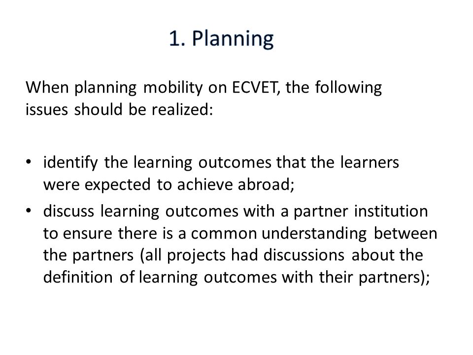 When planning mobility on ECVET, the following issues should be realized: identify the learning outcomes that the learners were expected to achieve abroad; discuss learning outcomes with a partner institution to ensure there is a common understanding between the partners (all projects had discussions about the definition of learning outcomes with their partners);
