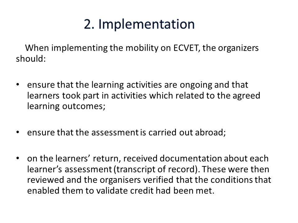 When implementing the mobility on ECVET, the organizers should: ensure that the learning activities are ongoing and that learners took part in activities which related to the agreed learning outcomes; ensure that the assessment is carried out abroad; on the learners’ return, received documentation about each learner’s assessment (transcript of record).