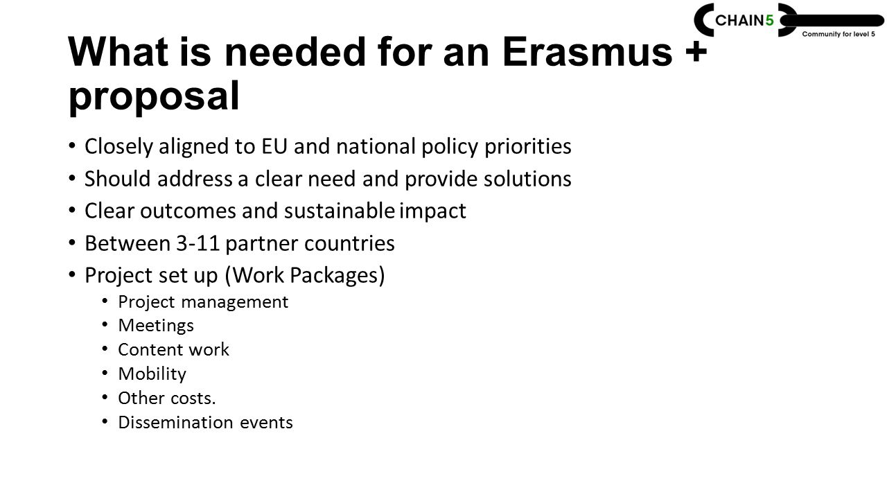 What is needed for an Erasmus + proposal Closely aligned to EU and national policy priorities Should address a clear need and provide solutions Clear outcomes and sustainable impact Between 3-11 partner countries Project set up (Work Packages) Project management Meetings Content work Mobility Other costs.