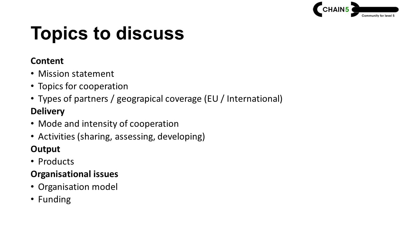 Topics to discuss Content Mission statement Topics for cooperation Types of partners / geograpical coverage (EU / International) Delivery Mode and intensity of cooperation Activities (sharing, assessing, developing) Output Products Organisational issues Organisation model Funding