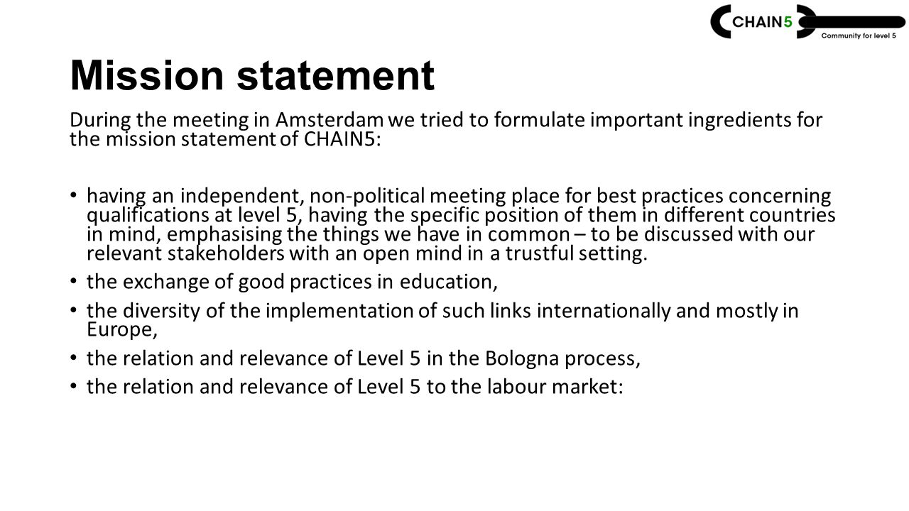 Mission statement During the meeting in Amsterdam we tried to formulate important ingredients for the mission statement of CHAIN5: having an independent, non-political meeting place for best practices concerning qualifications at level 5, having the specific position of them in different countries in mind, emphasising the things we have in common – to be discussed with our relevant stakeholders with an open mind in a trustful setting.