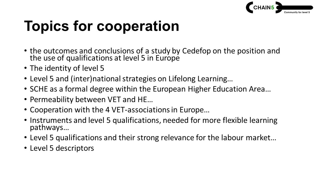 Topics for cooperation the outcomes and conclusions of a study by Cedefop on the position and the use of qualifications at level 5 in Europe The identity of level 5 Level 5 and (inter)national strategies on Lifelong Learning… SCHE as a formal degree within the European Higher Education Area… Permeability between VET and HE… Cooperation with the 4 VET-associations in Europe… Instruments and level 5 qualifications, needed for more flexible learning pathways… Level 5 qualifications and their strong relevance for the labour market… Level 5 descriptors