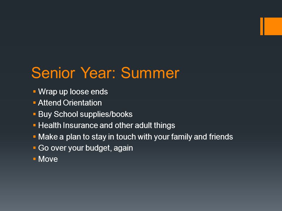 Senior Year: Summer  Wrap up loose ends  Attend Orientation  Buy School supplies/books  Health Insurance and other adult things  Make a plan to stay in touch with your family and friends  Go over your budget, again  Move