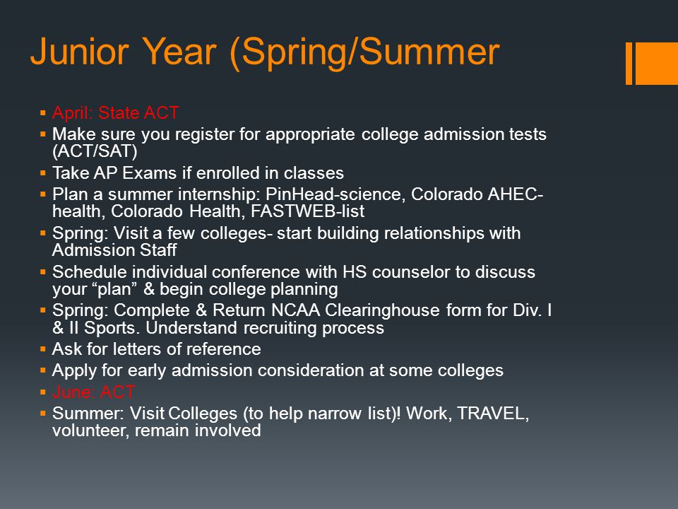 Junior Year (Spring/Summer  April: State ACT  Make sure you register for appropriate college admission tests (ACT/SAT)  Take AP Exams if enrolled in classes  Plan a summer internship: PinHead-science, Colorado AHEC- health, Colorado Health, FASTWEB-list  Spring: Visit a few colleges- start building relationships with Admission Staff  Schedule individual conference with HS counselor to discuss your plan & begin college planning  Spring: Complete & Return NCAA Clearinghouse form for Div.