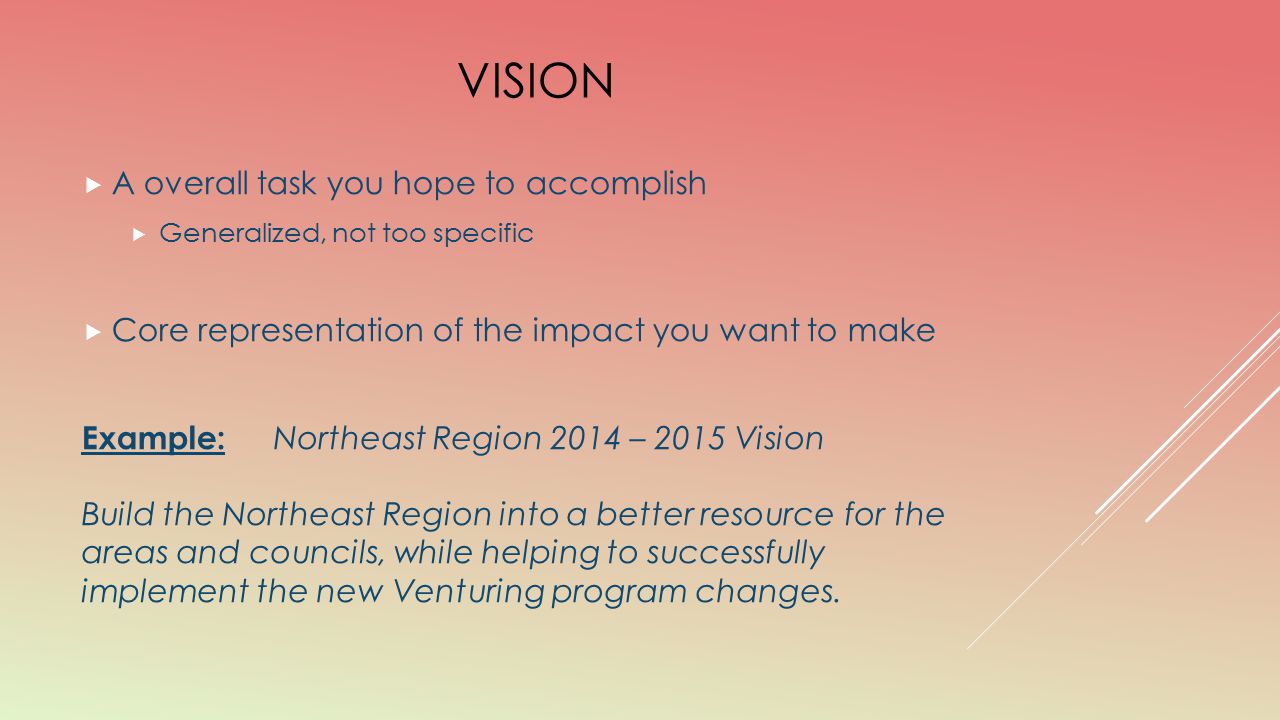 VISION  A overall task you hope to accomplish  Generalized, not too specific  Core representation of the impact you want to make Example: Northeast Region 2014 – 2015 Vision Build the Northeast Region into a better resource for the areas and councils, while helping to successfully implement the new Venturing program changes.