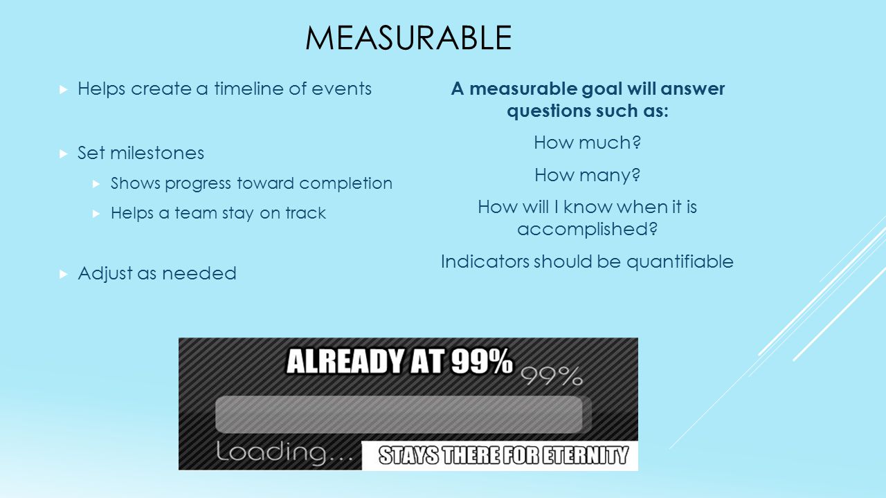 MEASURABLE  Helps create a timeline of events  Set milestones  Shows progress toward completion  Helps a team stay on track  Adjust as needed A measurable goal will answer questions such as: How much.