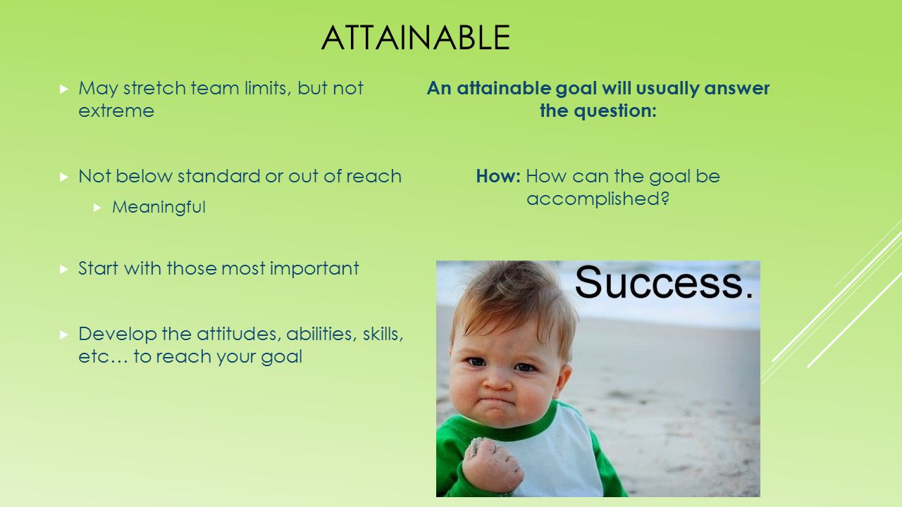 ATTAINABLE  May stretch team limits, but not extreme  Not below standard or out of reach  Meaningful  Start with those most important  Develop the attitudes, abilities, skills, etc… to reach your goal An attainable goal will usually answer the question: How: How can the goal be accomplished