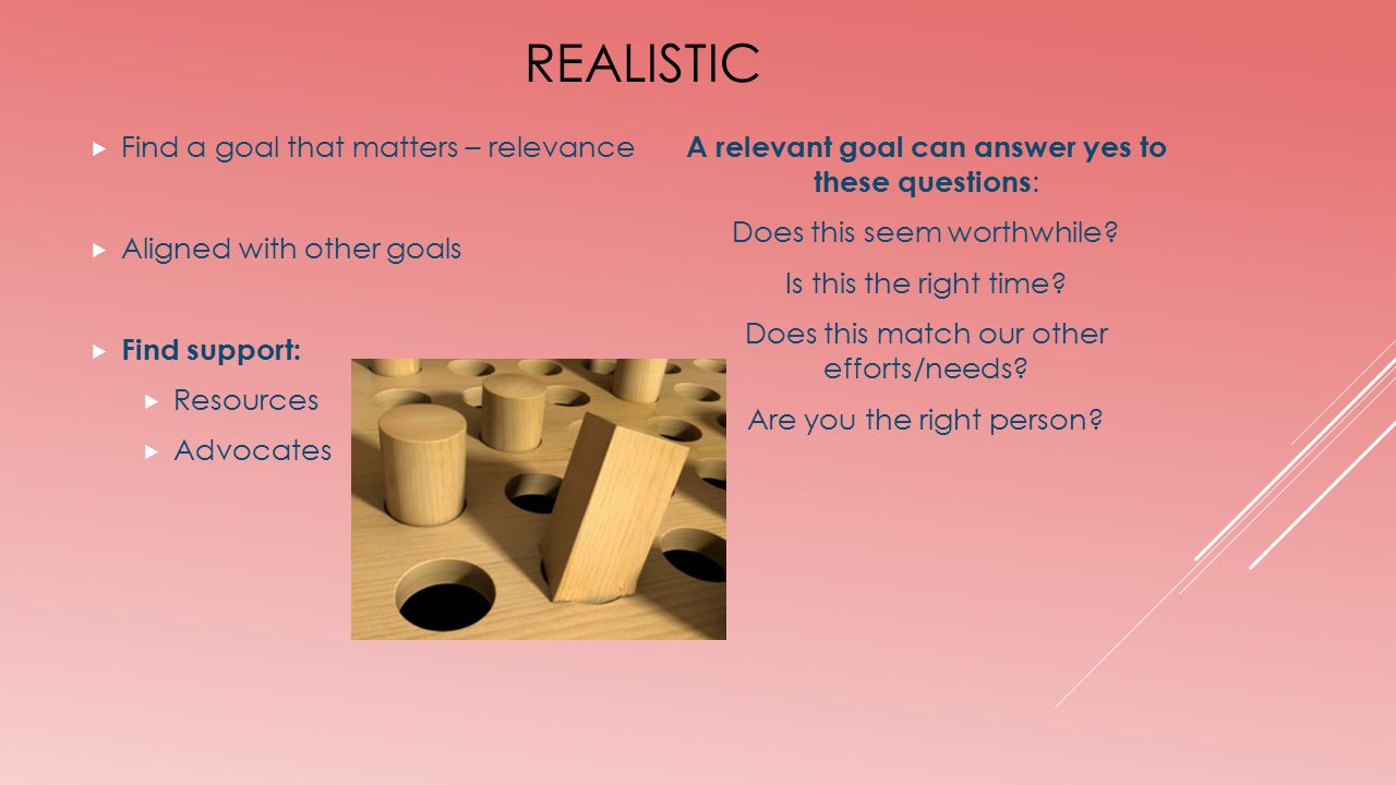 REALISTIC  Find a goal that matters – relevance  Aligned with other goals  Find support:  Resources  Advocates A relevant goal can answer yes to these questions : Does this seem worthwhile.