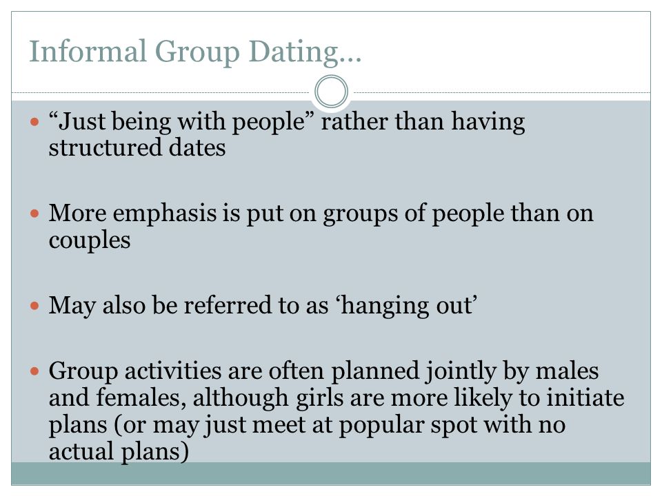 Informal Group Dating… Just being with people rather than having structured dates More emphasis is put on groups of people than on couples May also be referred to as ‘hanging out’ Group activities are often planned jointly by males and females, although girls are more likely to initiate plans (or may just meet at popular spot with no actual plans)