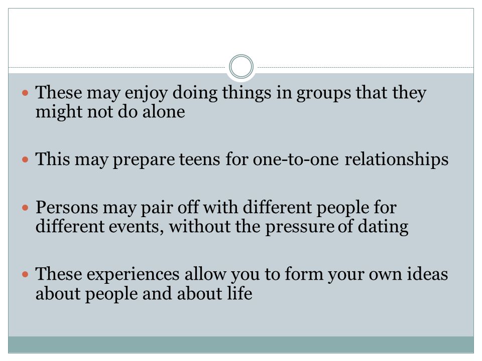 These may enjoy doing things in groups that they might not do alone This may prepare teens for one-to-one relationships Persons may pair off with different people for different events, without the pressure of dating These experiences allow you to form your own ideas about people and about life