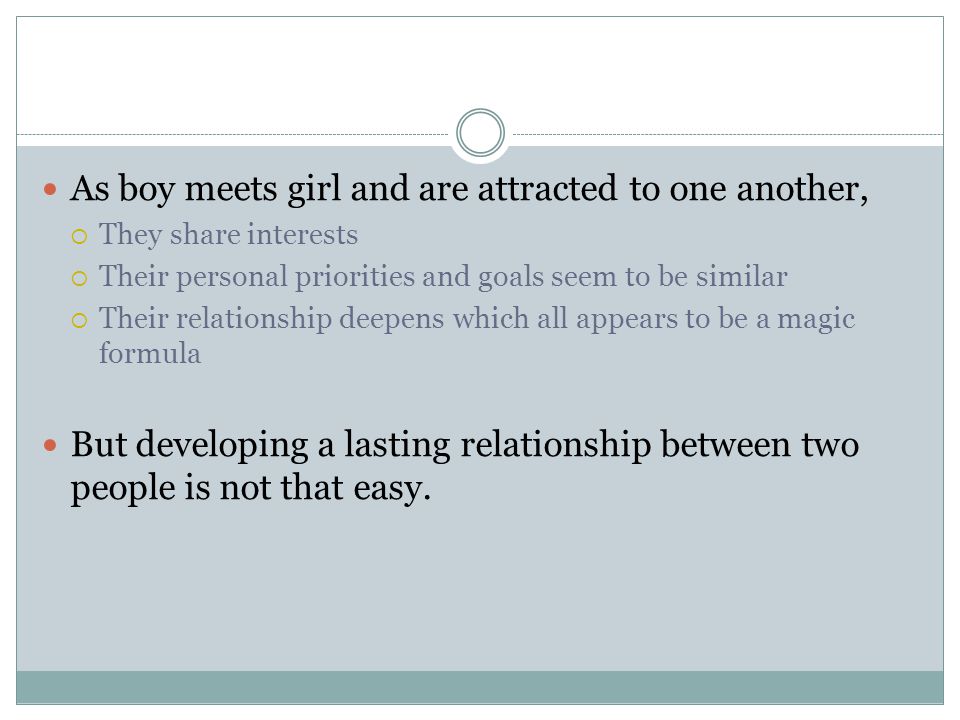 As boy meets girl and are attracted to one another,  They share interests  Their personal priorities and goals seem to be similar  Their relationship deepens which all appears to be a magic formula But developing a lasting relationship between two people is not that easy.
