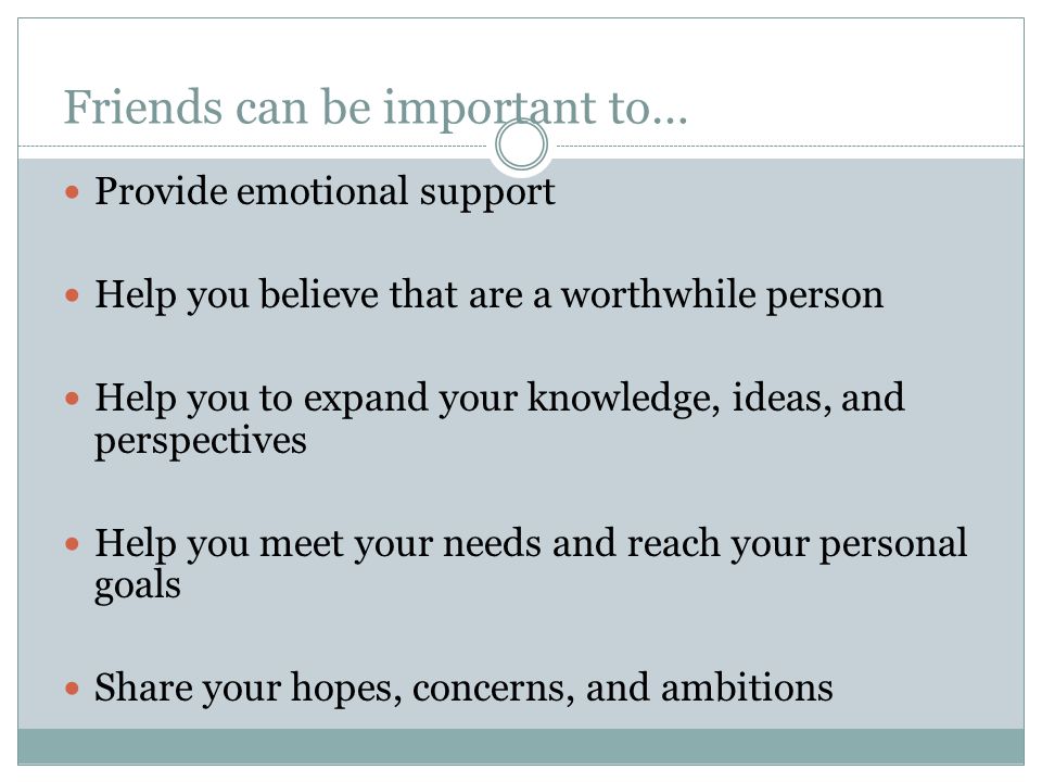 Friends can be important to… Provide emotional support Help you believe that are a worthwhile person Help you to expand your knowledge, ideas, and perspectives Help you meet your needs and reach your personal goals Share your hopes, concerns, and ambitions