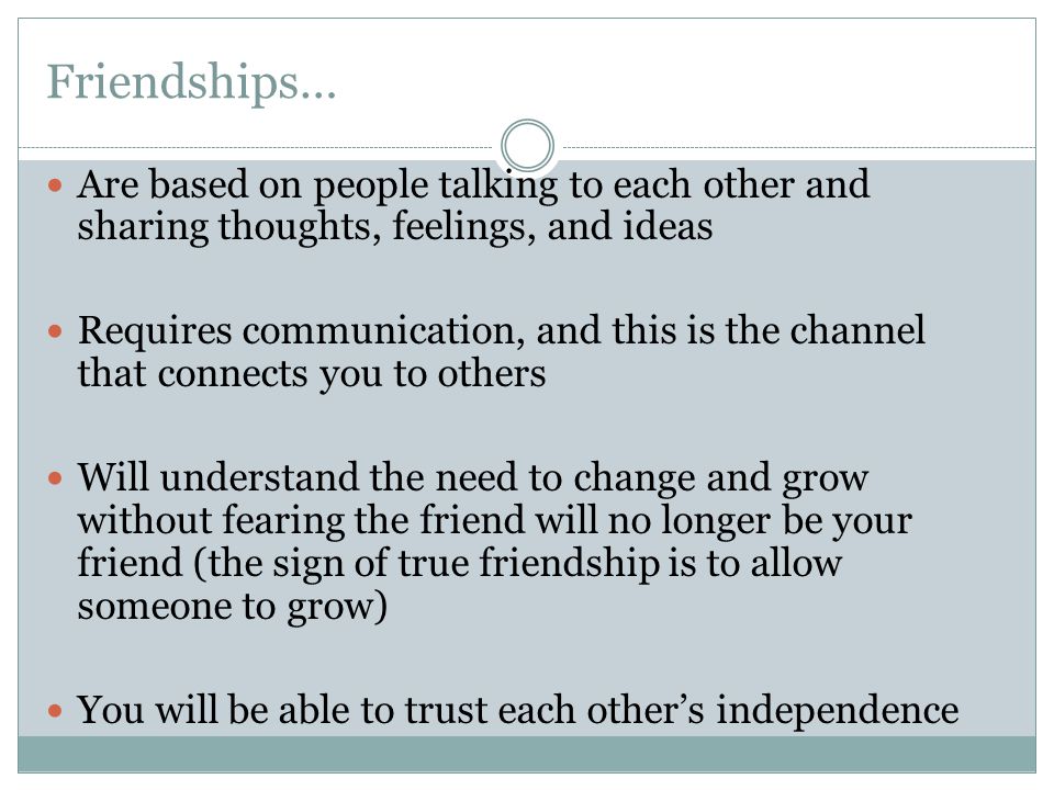 Friendships… Are based on people talking to each other and sharing thoughts, feelings, and ideas Requires communication, and this is the channel that connects you to others Will understand the need to change and grow without fearing the friend will no longer be your friend (the sign of true friendship is to allow someone to grow) You will be able to trust each other’s independence