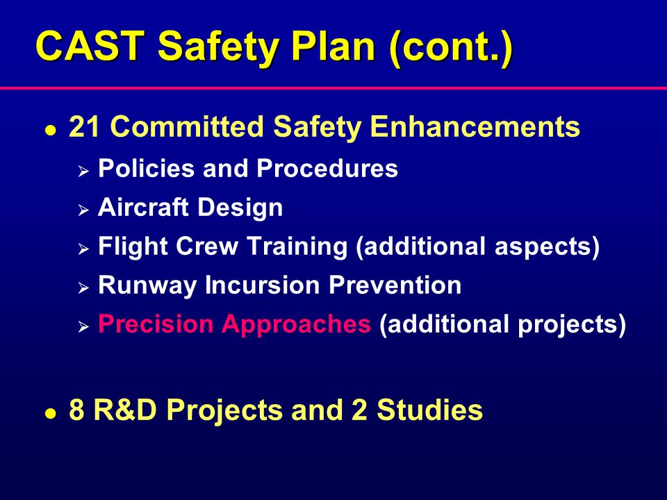 CAST Safety Plan (cont.) l 21 Committed Safety Enhancements  Policies and Procedures  Aircraft Design  Flight Crew Training (additional aspects)  Runway Incursion Prevention  Precision Approaches (additional projects) l 8 R&D Projects and 2 Studies