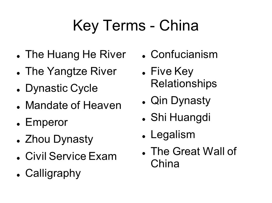 Key Terms - China The Huang He River The Yangtze River Dynastic Cycle Mandate of Heaven Emperor Zhou Dynasty Civil Service Exam Calligraphy Confucianism Five Key Relationships Qin Dynasty Shi Huangdi Legalism The Great Wall of China