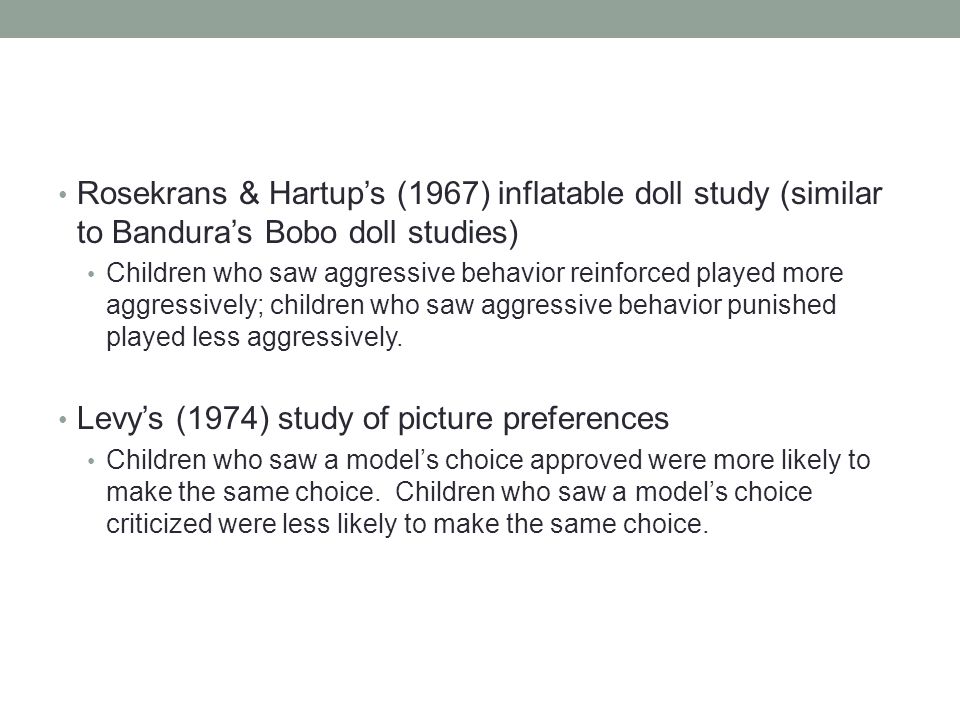 Rosekrans & Hartup’s (1967) inflatable doll study (similar to Bandura’s Bobo doll studies) Children who saw aggressive behavior reinforced played more aggressively; children who saw aggressive behavior punished played less aggressively.