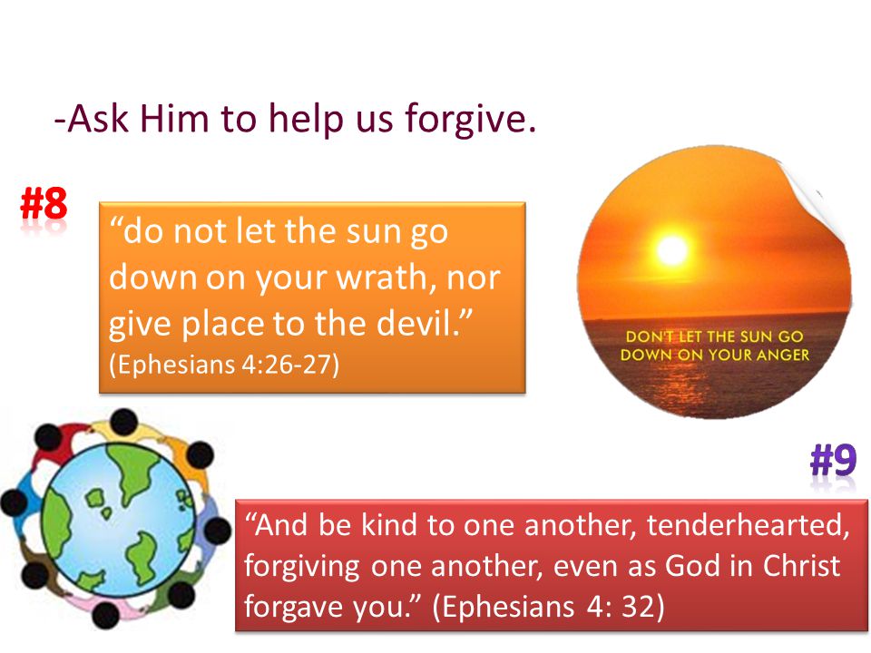 do not let the sun go down on your wrath, nor give place to the devil. (Ephesians 4:26-27) do not let the sun go down on your wrath, nor give place to the devil. (Ephesians 4:26-27) And be kind to one another, tenderhearted, forgiving one another, even as God in Christ forgave you. (Ephesians 4: 32) -Ask Him to help us forgive.