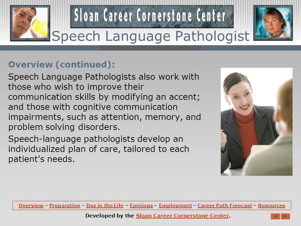 Overview: Speech-language pathologists, sometimes called speech therapists, assess, diagnose, treat, and help to prevent disorders related to speech, language, cognitive-communication, voice, swallowing, and fluency.