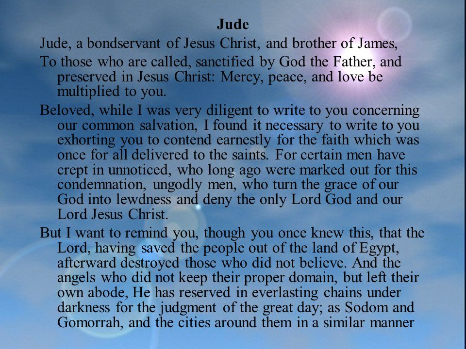 Jude Jude, a bondservant of Jesus Christ, and brother of James, To those who are called, sanctified by God the Father, and preserved in Jesus Christ: Mercy, peace, and love be multiplied to you.