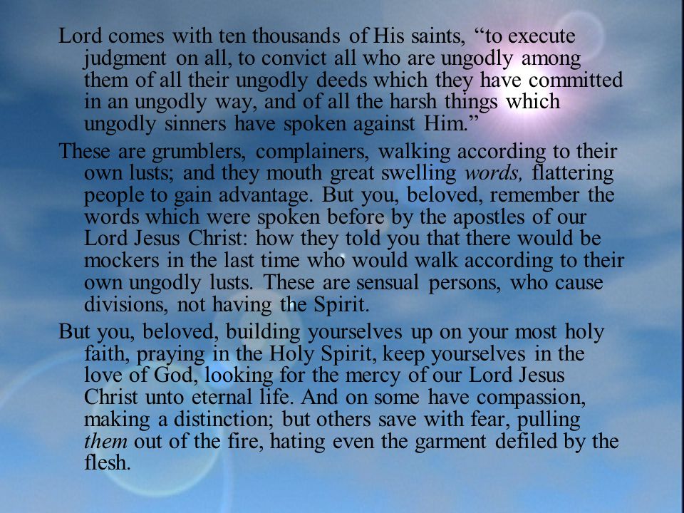 Lord comes with ten thousands of His saints, to execute judgment on all, to convict all who are ungodly among them of all their ungodly deeds which they have committed in an ungodly way, and of all the harsh things which ungodly sinners have spoken against Him. These are grumblers, complainers, walking according to their own lusts; and they mouth great swelling words, flattering people to gain advantage.